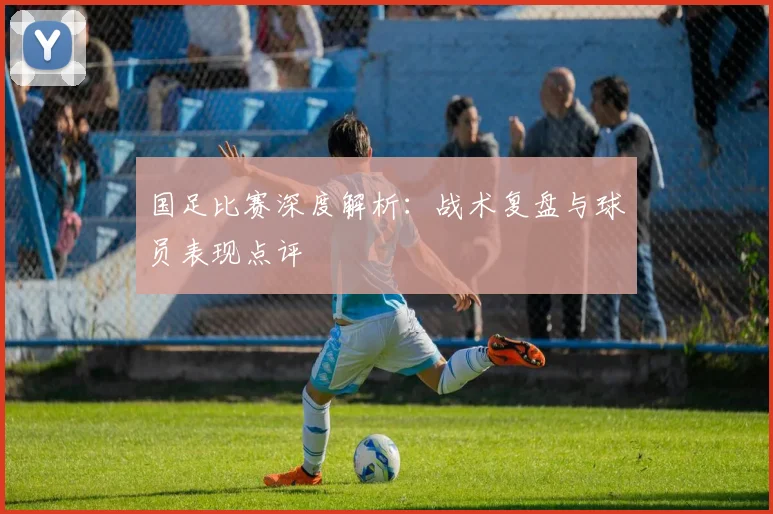 国足比赛深度解析:战术复盘与球员表现点评