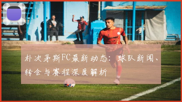 朴次茅斯FC最新动态：球队新闻、转会与赛程深度解析