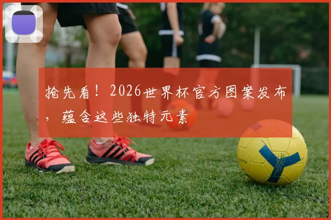 抢先看!2026世界杯官方图案发布,蕴含这些独特元素