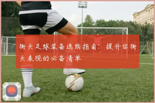 街头足球装备选购指南：提升你街头表现的必备清单