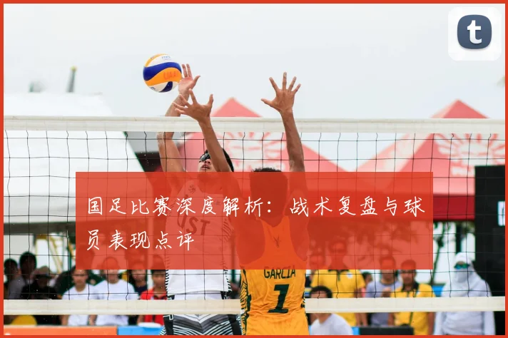 国足比赛深度解析:战术复盘与球员表现点评
